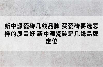 新中源瓷砖几线品牌 买瓷砖要选怎样的质量好 新中源瓷砖是几线品牌定位